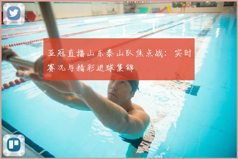 亚冠直播山东泰山队焦点战：实时赛况与精彩进球集锦