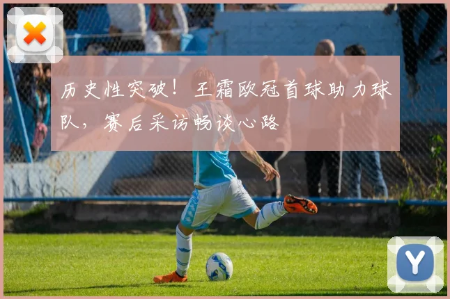 历史性突破!王霜欧冠首球助力球队,赛后采访畅谈心路