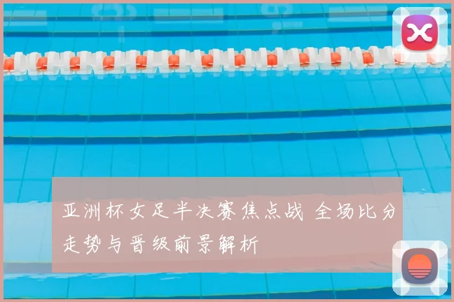 亚洲杯女足半决赛焦点战 全场比分走势与晋级前景解析