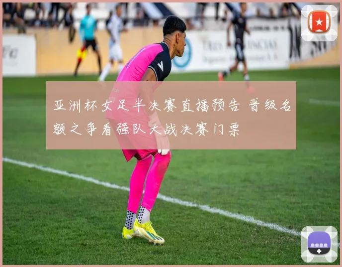 亚洲杯女足半决赛直播预告 晋级名额之争看强队大战决赛门票