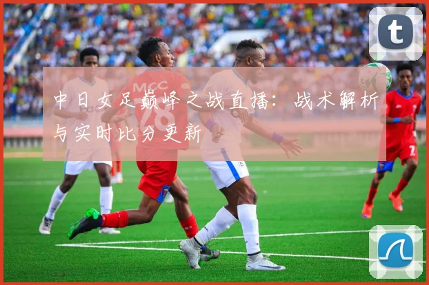 中日女足巅峰之战直播：战术解析与实时比分更新