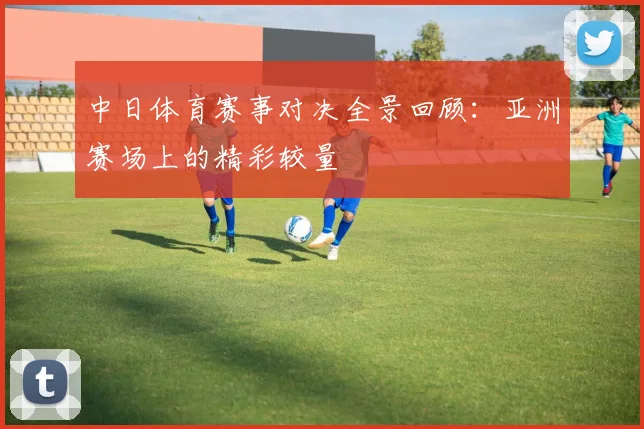 中日体育赛事对决全景回顾：亚洲赛场上的精彩较量