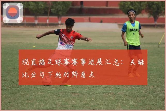 现直播足球赛赛事进展汇总：关键比分与下轮对阵看点