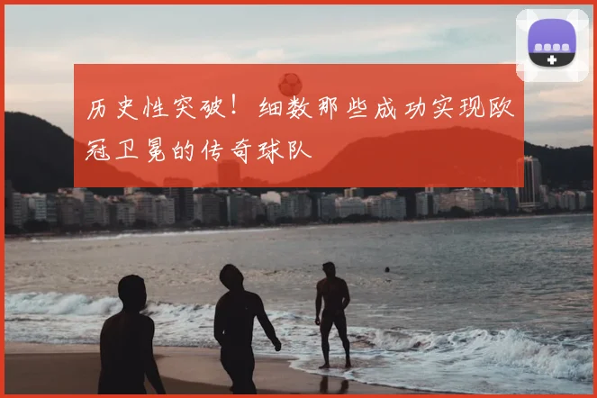 历史性突破!细数那些成功实现欧冠卫冕的传奇球队